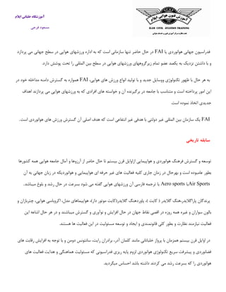 ‫ایالم‬ ‫خلبانی‬ ‫آموزشگاه‬
‫فرجی‬ ‫مسعود‬
‫یا‬ ‫هوانوردی‬ ‫جهانی‬ ‫فدراسیون‬FAI‫پردازد‬ ‫می‬ ‫جهانی‬ ‫سطح‬ ‫در‬ ‫هوایی‬ ‫ورزشهای‬ ‫اداره‬ ‫به‬ ‫كه‬ ‫است‬ ‫سازمانی‬ ‫تنها‬ ‫حاضر‬ ‫حال‬ ‫در‬
‫سطح‬ ‫در‬ ‫هوایی‬ ‫ورزشهای‬ ‫زیرگروههای‬ ‫تمام‬ ‫عضو‬ ‫یكصد‬ ‫به‬ ‫نزدیك‬ ‫داشتن‬ ‫با‬ ‫و‬.‫دارد‬ ‫پوشش‬ ‫تحت‬ ‫را‬ ‫المللی‬ ‫بین‬
،‫هوایی‬ ‫های‬ ‫ورزش‬ ‫انواع‬ ‫تولید‬ ‫با‬ ‫و‬ ‫جدید‬ ‫ووسایل‬ ‫تكنولوژی‬ ‫ظهور‬ ‫با‬ ‫حال‬ ‫هر‬ ‫به‬FAI‫در‬ ‫خود‬ ‫مداخله‬ ‫دامنه‬ ‫گسترش‬ ‫به‬ ‫همواره‬
‫اهداف‬ ‫پردازند‬ ‫می‬ ‫هوایی‬ ‫ورزشهای‬ ‫به‬ ‫كه‬ ‫افرادی‬ ‫های‬ ‫خواسته‬ ‫و‬ ‫آن‬ ‫برگیرنده‬ ‫در‬ ‫جامعه‬ ‫با‬ ‫متناسب‬ ‫و‬ ‫است‬ ‫پرداخته‬ ‫امور‬ ‫این‬
‫جد‬.‫است‬ ‫نموده‬ ‫اتخاذ‬ ‫یدی‬
FAI‫یك‬‫سازمان‬‫بین‬‫المللی‬‫غیر‬‫دولتی‬‫با‬‫هدفی‬‫غیر‬‫انتفاعی‬‫است‬‫است‬ ‫هوانوردی‬ ‫های‬ ‫ورزش‬ ‫گسترش‬ ‫آن‬ ‫اصلی‬ ‫هدف‬ ‫كه‬.
‫تاریخی‬ ‫سابقه‬
‫كشورها‬ ‫همه‬ ‫هوایی‬ ‫جامعه‬ ‫آمال‬ ‫و‬ ‫آرزوها‬ ‫از‬ ‫حاضر‬ ‫حال‬ ‫تا‬ ‫بیستم‬ ‫قرن‬ ‫ازاوایل‬ ‫هواپیمایی‬ ‫و‬ ‫هوانوردی‬ ‫فرهنگ‬ ‫گسترش‬ ‫و‬ ‫توسعه‬
‫بطور‬‫آن‬ ‫به‬ ‫جهانی‬ ‫زبان‬ ‫در‬ ‫هوانوردیكه‬ ‫و‬ ‫هواپیمایی‬ ‫ای‬ ‫حرفه‬ ‫غیر‬ ‫های‬ ‫فعالیت‬ ‫كلیه‬ ‫جاری‬ ‫زمان‬ ‫در‬ ‫بهرحال‬ ‫و‬ ‫است‬ ‫عامبوده‬
Air Sports‫یا‬Aero sports‫میباشد‬ ‫بلوغ‬ ‫و‬ ‫رشد‬ ‫حال‬ ‫در‬ ‫بسرعت‬ ‫شود‬ ‫می‬ ‫گفته‬ ‫هوایی‬ ‫ورزشهای‬ ‫آن‬ ‫فارسی‬ ‫ترجمه‬ ‫یا‬.
‫پرندگان‬‫پاراگالیدر،هنگ‬‫گالیدر‬(‫كایت‬)،‫پاوردهن‬‫گ‬‫گالیدر‬(‫كایت‬‫موتور‬‫دار‬)،‫هواپیماهای‬،‫مدل‬‫اكروباسی‬،‫هوایی‬‫چتربازان‬‫و‬
‫بالون‬‫سوا‬‫این‬ ‫اشاعه‬ ‫حال‬ ‫هر‬ ‫در‬ ‫و‬ ‫میباشند‬ ‫گسترش‬ ‫و‬ ‫نوآوری‬ ‫و‬ ‫افزایش‬ ‫حال‬ ‫در‬ ‫جهان‬ ‫نقاط‬ ‫اقصی‬ ‫در‬ ‫روزه‬ ‫همه‬ ‫غیره‬ ‫و‬ ‫ران‬
‫فعالیت‬ ‫این‬ ‫در‬ ‫مسئولیت‬ ‫توسعه‬ ‫و‬ ‫ایجاد‬ ‫و‬ ‫قانونمندی‬ ‫كلی‬ ‫بطور‬ ‫و‬ ‫نظارت‬ ‫نیازمند‬ ‫فعالیت‬.‫هستند‬ ‫ها‬
‫در‬‫اوایل‬‫قرن‬‫بیستم‬‫همزمان‬‫با‬‫پرواز‬‫خلبانانی‬‫مانند‬‫كلمان‬،‫آدر‬‫برادر‬‫های‬ ‫رقابت‬ ‫افزایش‬ ‫به‬ ‫توجه‬ ‫با‬ ‫و‬ ‫دومن‬ ‫سانتونس‬ ،‫رایت‬ ‫ان‬
‫های‬ ‫فعالیت‬ ‫هدایت‬ ‫و‬ ‫هماهنگی‬ ‫مسئولیت‬ ‫كه‬ ‫فدراسیونی‬ ‫ریزی‬ ‫پایه‬ ‫لزوم‬ ‫هوانوردی‬ ‫تكنولوژی‬ ‫سریع‬ ‫پیشرفت‬ ‫و‬ ‫فضانوردی‬
‫ر‬ ‫بسرعت‬ ‫كه‬ ‫را‬ ‫هوانوردی‬.‫میگردید‬ ‫احساس‬ ‫باشد‬ ‫داشته‬ ‫كردند‬ ‫می‬ ‫شد‬
 