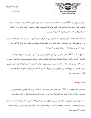 ‫ایالم‬ ‫خلبانی‬ ‫آموزشگاه‬
‫فرجی‬ ‫مسعود‬
‫سال‬ ‫ژوئن‬ ‫در‬ ‫بنابراین‬5091‫لیگ‬ ‫از‬ ‫ماژرومودبك‬ ‫با‬ ‫همراه‬ ‫فرانسه‬ ‫هوایی‬ ‫كلوپ‬ ‫رئیس‬ ‫نایب‬ ،‫دوالولكس‬ ‫هنری‬ ‫كنت‬ ‫میالدی‬
‫كنگره‬ ‫به‬ ‫را‬ ‫هوانوردی‬ ‫جهانی‬ ‫فدراسیون‬ ‫تشكیل‬ ‫پیشنهاد‬ ‫بلژیك‬ ‫هوایی‬ ‫كلوپ‬ ‫رئیس‬ ‫یاكوب‬ ‫فرناند‬ ‫همراه‬ ‫به‬ ‫آلمان‬ ‫هوانودی‬
‫الم‬.‫شد‬ ‫روبرو‬ ‫كنگره‬ ‫بااستقبال‬ ‫پیشنهاد‬ ‫این‬ ‫كه‬ ‫دادند‬ ‫بروكسل‬ ‫پیك‬
‫بخشیدن‬ ‫نظام‬ ‫مسئول‬ ‫كه‬ ‫شود‬ ‫تشكیل‬ ‫سازمانی‬ ‫كشور‬ ‫هر‬ ‫در‬ ‫كند‬ ‫می‬ ‫امیدواری‬ ‫ابراز‬ ‫هوانوردی‬ ‫خاص‬ ‫اهمیت‬ ‫شناخت‬ ‫با‬ ‫كنگره‬
‫هوایی‬ ‫های‬ ‫نمایش‬ ‫به‬ ‫بخشیدن‬ ‫سازمان‬ ‫منظور‬ ‫به‬ ‫هوانوردی‬ ‫جهانی‬ ‫ازفدراسیون‬ ‫پس‬ ‫و‬ ‫باشد‬ ‫پرواز‬ ‫ورزش‬ ‫به‬‫وبرقراری‬ ‫گوناگون‬
.‫شود‬ ‫تشكیل‬ ‫هوانوردی‬ ‫ورزش‬ ‫و‬ ‫علوم‬ ‫رواج‬ ‫برای‬ ‫عمومی‬ ‫مقررات‬
‫تاریخ‬ ‫در‬51‫اكتبر‬5091‫گفتگو‬ ‫و‬ ‫روزبحث‬ ‫دو‬ ‫از‬ ‫پس‬ ‫و‬ ‫شد‬ ‫تشكیل‬ ‫پاریس‬ ‫در‬ ‫هوانوردی‬ ‫المللی‬ ‫بین‬ ‫كنفرانس‬ ‫میالدی‬
‫سوئیس‬ ‫و‬ ‫انگلستان،ایتالیا‬ ،‫آمریكا‬ ،‫فرانسه‬ ،‫بلژیك‬ ،‫اسپانیا‬ ،‫آلمان‬ ‫كشورهای‬ ‫نمایندگان‬‫فدراسیون‬ ‫پیشنهادی‬ ‫اساسنامه‬‫را‬ ‫جهانی‬
‫وبرقراری‬ ‫هوایی‬ ‫گوناگون‬ ‫های‬ ‫نمایش‬ ‫به‬ ‫بخشیدن‬ ‫سازمان‬ ‫و‬ ‫پرواز‬ ‫ورزش‬ ‫به‬ ‫بخشیدن‬ ‫نظام‬ ‫باهدف‬ ‫ترتیب‬ ‫بدین‬ ‫و‬ ‫كردند‬ ‫تصویب‬
‫تاریخ‬ ‫در‬ ‫هوانوردی‬ ‫ورزش‬ ‫و‬ ‫علوم‬ ‫رواج‬ ‫برای‬ ‫عمومی‬ ‫مقررات‬51‫اكتبر‬5091‫اختصاری‬ ‫نام‬ ‫با‬ ‫هوانوردی‬ ‫جهانی‬ ‫فدراسیون‬
F.A.I.‫شد‬ ‫تاسیس‬ ‫رسما‬
‫وظایف‬ ‫و‬ ‫اهداف‬
‫یا‬ ‫هوانوردی‬ ‫جهانی‬ ‫فدراسیون‬FAI‫می‬ ‫جهانی‬ ‫سطح‬ ‫در‬ ‫هوایی‬ ‫های‬ ‫ورزش‬ ‫اداره‬ ‫به‬ ‫كه‬ ‫است‬ ‫سازمانی‬ ‫تنها‬ ‫حاضر‬ ‫حال‬ ‫در‬
.‫دارد‬ ‫پوشش‬ ‫تحت‬ ‫را‬ ‫المللی‬ ‫بین‬ ‫درسطح‬ ‫هوایی‬ ‫های‬ ‫ورزش‬ ‫زیرگروههای‬ ‫تمام‬ ‫عضو‬ ‫یكصد‬ ‫به‬ ‫نزدیك‬ ‫داشتن‬ ‫با‬ ‫و‬ ‫پردازد‬
‫تكن‬ ‫ظهور‬ ‫با‬ ‫حال‬ ‫هر‬ ‫به‬،‫هوایی‬ ‫های‬ ‫ورزش‬ ‫انواع‬ ‫تولید‬ ‫با‬ ‫و‬ ‫جدید‬ ‫وسایل‬ ‫و‬ ‫ولوژی‬FAI‫همواره‬‫به‬‫گسترش‬‫دامنه‬‫مداخله‬‫خود‬‫در‬
‫این‬‫امورپرداخته‬‫است‬‫و‬‫متناسب‬‫با‬‫جامعه‬‫در‬‫برگیرنده‬‫آن‬‫و‬‫خواسته‬‫های‬‫افرادی‬‫كه‬‫به‬‫ورزش‬‫های‬‫هوایی‬‫می‬‫پردازند‬‫اهداف‬
‫جدیدی‬‫اتخاذ‬‫نموده‬‫است‬.
 