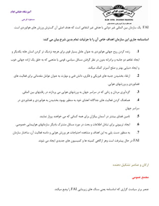 ‫ایالم‬ ‫خلبانی‬ ‫آموزشگاه‬
‫فرجی‬ ‫مسعود‬
FAI‫یك‬‫سازمان‬‫بین‬‫المللی‬‫غیر‬‫دولتی‬‫با‬‫هدفی‬‫غیر‬‫انتفاعی‬‫است‬‫كه‬‫هدف‬‫اصل‬.‫است‬ ‫هوانوردی‬ ‫های‬ ‫ورزش‬ ‫گسترش‬ ‫آن‬ ‫ی‬
:‫كند‬ ‫می‬ ‫بیان‬ ‫شرح‬ ‫بدین‬ ‫تمام‬ ‫جزئیات‬ ‫با‬ ‫را‬ ‫آن‬ ‫خاص‬ ‫اهداف‬ ‫سازمان‬ ‫این‬ ‫جاری‬ ‫اساسنامه‬
1.‫زنده‬‫كردن‬‫روح‬‫جهانی‬‫هوانوردی‬‫به‬‫عنوان‬‫عامل‬‫بسیار‬‫قوی‬‫برای‬‫هرچه‬‫نزدیك‬‫تر‬‫كردن‬‫انسان‬‫هابه‬‫یكد‬‫و‬ ‫یگر‬
‫ایجاد‬‫خوب‬ ‫جهانی‬ ‫اراده‬ ‫یك‬ ‫خلق‬ ‫به‬ ‫كه‬ ‫مذهبی‬ ‫یا‬ ‫قومی‬ ،‫سیاسی‬ ‫مسائل‬ ‫گرفتن‬ ‫نظر‬ ‫در‬ ‫بدون‬ ‫برادرانه‬ ‫و‬ ‫جانبه‬ ‫دو‬ ‫تفاهم‬
.‫میكند‬ ‫كمك‬ ‫آمیزتر‬ ‫صلح‬ ‫و‬ ‫بهتر‬ ‫دنیایی‬ ‫ایجاد‬ ‫و‬
2.‫ارتقاء‬‫بخشیدن‬‫جنبه‬‫های‬‫فیزیكی‬‫و‬،‫فكری‬‫دانش‬‫فنی‬‫و‬‫مهارت‬‫به‬‫عنوان‬‫عوامل‬‫مقدماتی‬‫بر‬‫های‬ ‫فعالیت‬ ‫ای‬
‫ورزشهای‬ ‫و‬ ‫فضانوردی‬.‫هوایی‬
3.‫گردآوری‬‫مردان‬‫و‬‫زنانی‬‫كه‬‫در‬‫سراسر‬‫جهان‬‫به‬‫ورزشهای‬‫هوایی‬‫می‬‫پردازند‬‫در‬‫رقابتهای‬‫بین‬‫المللی‬.
4.‫هماهنگ‬‫كردن‬‫فعالیت‬‫های‬‫جداگانه‬‫اعضای‬‫خود‬‫به‬‫منظور‬‫بهبود‬‫بخشیدن‬‫به‬‫هوانوردی‬‫و‬‫فضانوردی‬‫در‬
‫سراسر‬‫جهان‬
5.‫تامین‬‫فضای‬‫بیشتر‬‫در‬‫آسمان‬‫بیكران‬‫برای‬‫همه‬‫كسانی‬‫كه‬‫می‬‫خوا‬‫هند‬‫پرواز‬‫نمایند‬.
6.‫ایجاد‬‫ترییونی‬‫برای‬‫تبادل‬‫اطالعات‬‫و‬‫بحث‬‫در‬‫مورد‬‫مسائل‬‫مشترك‬‫بادیگر‬‫سازمانهای‬‫هواپیمایی‬‫خصوصی‬.
7.‫به‬‫منظور‬‫دست‬‫یابی‬‫به‬‫این‬‫اهداف‬‫و‬‫مشاهده‬‫احتیاجات‬‫هر‬‫ور‬‫سازمان‬ ‫ساختار‬ ،‫آن‬ ‫فعالیت‬ ‫دامنه‬ ‫و‬ ‫هوایی‬ ‫زش‬
FAI‫كمیسی‬ ‫و‬ ‫ها‬ ‫كمیته‬ ‫ازگاهی‬ ‫وهر‬ ‫است‬ ‫پیشرفت‬ ‫حال‬ ‫در‬.‫شوند‬ ‫می‬ ‫ایجاد‬ ‫جدیدی‬ ‫های‬ ‫ون‬
‫دهنده‬ ‫تشکیل‬ ‫عناصر‬ ‫و‬ ‫اركان‬
‫عمومی‬ ‫مجمع‬
‫زیربنایی‬ ‫های‬ ‫سنگ‬ ‫یعنی‬ ‫اساسنامه‬ ‫كه‬ ‫گزاری‬ ‫سیاست‬ ‫برتر‬ ‫عنصر‬FAI.‫میكند‬ ‫وضع‬ ‫را‬
 