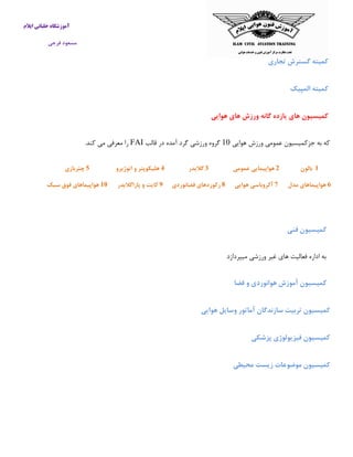 ‫ایالم‬ ‫خلبانی‬ ‫آموزشگاه‬
‫فرجی‬ ‫مسعود‬
‫كمیته‬‫گسترش‬‫تجاری‬
‫كمیته‬‫المپیك‬
‫كمیسیون‬‫های‬‫یازده‬‫گانه‬‫ورزش‬‫های‬‫هوایی‬
‫هوایی‬ ‫ورزش‬ ‫عمومی‬ ‫جزكمیسیون‬ ‫به‬ ‫كه‬59‫ق‬ ‫در‬ ‫آمده‬ ‫گرد‬ ‫ورزشی‬ ‫گروه‬‫ا‬‫لب‬FAI.‫كند‬ ‫می‬ ‫معرفی‬ ‫را‬
1‫بالون‬2‫هواپیمایی‬‫عمومی‬3‫گالیدر‬4‫هلیکوپتر‬‫و‬‫اتو‬‫ژیر‬‫و‬5‫چتربازی‬
6‫هواپیماهای‬‫مدل‬7‫آكروباسی‬‫هوایی‬8‫ركوردهای‬‫فضانوردی‬9‫كایت‬‫و‬‫پاراگالیدر‬10‫سبك‬ ‫فوق‬ ‫هواپیماهای‬
‫كمیسیون‬‫فنی‬
‫به‬‫اداره‬‫فعالیت‬‫های‬‫غیر‬‫ورزشی‬‫میپردازد‬
‫كمیسیون‬‫آموزش‬‫هوانوردی‬‫و‬‫فضا‬
‫هوایی‬ ‫وسایل‬ ‫آماتور‬ ‫سازندگان‬ ‫تربیت‬ ‫كمیسیون‬
‫پزشکی‬ ‫فیزیولوژی‬ ‫كمیسیون‬
‫ك‬‫میسیون‬‫موضوعات‬‫زیست‬‫محیطی‬
 