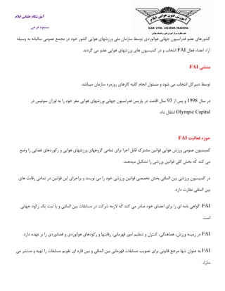 ‫ایالم‬ ‫خلبانی‬ ‫آموزشگاه‬
‫فرجی‬ ‫مسعود‬
‫وسیله‬ ‫به‬ ‫سالیانه‬ ‫عمومی‬ ‫مجمع‬ ‫در‬ ‫خود‬ ‫كشور‬ ‫هوایی‬ ‫ورزشهای‬ ‫ملی‬ ‫سازمان‬ ‫توسط‬ ‫هوانوردی‬ ‫جهانی‬ ‫فدراسیون‬ ‫عضو‬ ‫كشورهای‬
‫فعال‬ ‫اعضاء‬ ‫آراء‬FAI.‫گردند‬ ‫می‬ ‫عضو‬ ‫هوایی‬ ‫ورزشهای‬ ‫های‬ ‫كمیسیون‬ ‫در‬ ‫و‬ ‫انتخاب‬
‫منشی‬FAI
‫ا‬ ‫دبیركل‬ ‫توسط‬.‫میباشد‬ ‫سازمان‬ ‫روزمره‬ ‫كارهای‬ ‫كلیه‬ ‫انجام‬ ‫مسئول‬ ‫و‬ ‫شود‬ ‫می‬ ‫نتخاب‬
‫سال‬ ‫در‬5001‫از‬ ‫پس‬ ‫و‬09‫در‬ ‫سوئیس‬ ‫لوزان‬ ‫به‬ ‫را‬ ‫خود‬ ‫مقر‬ ‫هوایی‬ ‫ورزشهای‬ ‫جهانی‬ ‫فدراسیون‬ ‫پاریس‬ ‫در‬ ‫اقامت‬ ‫سال‬
Olympic Capital.‫داد‬ ‫انتقال‬
‫فعالیت‬ ‫حوزه‬FAI
‫اجرا‬ ‫قابل‬ ‫مشترك‬ ‫قوانین‬ ‫هوایی‬ ‫ورزش‬ ‫عمومی‬ ‫كمیسیون‬‫وضع‬ ‫را‬ ‫فضایی‬ ‫ركوردهای‬ ‫و‬ ‫هوایی‬ ‫ورزشهای‬ ‫گروههای‬ ‫تمامی‬ ‫برای‬
.‫میدهند‬ ‫تشكیل‬ ‫را‬ ‫ورزشی‬ ‫قوانین‬ ‫كلی‬ ‫بخش‬ ‫كه‬ ‫كند‬ ‫می‬
‫های‬ ‫رقابت‬ ‫تمامی‬ ‫در‬ ‫قوانین‬ ‫این‬ ‫براجرای‬ ‫و‬ ‫نویسد‬ ‫می‬ ‫را‬ ‫خود‬ ‫ورزشی‬ ‫قوانین‬ ‫تخصصی‬ ‫بخش‬ ‫المللی‬ ‫بین‬ ‫ورزشی‬ ‫كمیسیون‬ ‫در‬
.‫دارد‬ ‫نظارت‬ ‫المللی‬ ‫بین‬
FAI‫گواهی‬‫نامه‬‫ای‬‫را‬‫برای‬‫اعضای‬‫خود‬‫صادر‬‫می‬‫كند‬‫كه‬‫الزمه‬‫شركت‬‫در‬‫مسابقات‬‫جهانی‬ ‫ركود‬ ‫یك‬ ‫ثبت‬ ‫یا‬ ‫و‬ ‫المللی‬ ‫بین‬
‫است‬.
FAI.‫دارد‬ ‫عهده‬ ‫بر‬ ‫را‬ ‫فضانوردی‬ ‫و‬ ‫هوانوردی‬ ‫ركودهای‬ ‫و‬ ‫رقابتها‬ ،‫قهرمانی‬ ‫امور‬ ‫تنظیم‬ ‫و‬ ‫كنترل‬ ،‫هماهنگی‬ ،‫ورزش‬ ‫زمینه‬ ‫در‬
FAI‫می‬ ‫منتشر‬ ‫و‬ ‫تهیه‬ ‫را‬ ‫مسابقات‬ ‫تقویم‬ ‫ای‬ ‫قاره‬ ‫بین‬ ‫و‬ ‫المللی‬ ‫بین‬ ‫قهرمانی‬ ‫مسابقات‬ ‫تصویب‬ ‫برای‬ ‫قانونی‬ ‫مرجع‬ ‫تنها‬ ‫عنوان‬ ‫به‬
.‫سازد‬
 