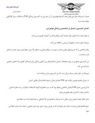 ‫ایالم‬ ‫خلبانی‬ ‫آموزشگاه‬
‫فرجی‬ ‫مسعود‬
‫پزشكی‬ ‫كمیسیون‬ ‫برد‬ ‫می‬ ‫سود‬ ‫آن‬ ‫از‬ ‫هوانوردی‬ ‫علم‬ ‫كه‬ ‫توجه‬ ‫قابل‬ ‫فنی‬ ‫های‬ ‫پیشرفت‬ ‫با‬ ‫همراه‬FAI‫گوناگونی‬ ‫بسیار‬ ‫مشكالت‬ ‫با‬
.‫است‬ ‫شده‬ ‫مواجه‬
: ‫هوانوردی‬ ‫پزشکی‬ ‫متخصصین‬ ‫بر‬ ‫مشتمل‬ ‫كمیسیون‬ ‫اعضای‬
‫هو‬ ‫آكروبات‬ ‫در‬ ‫فشار‬ ‫عوامل‬ ‫كردن‬ ‫محدود‬ ‫مثال‬ ‫عنوان‬ ‫(به‬ ‫مقررات‬ ‫تهیه‬ ‫به‬‫پردازد‬ ‫می‬ )‫ایی‬
‫كنند‬ ‫می‬ ‫مطالعه‬ ‫را‬ ‫ورزشی‬ ‫درتجهیزات‬ ‫جدید‬ ‫های‬ ‫پیشرفت‬
‫تحلیل‬ ‫و‬ ‫تجزیه‬ ‫مورد‬ ‫ایمنی‬ ‫سطح‬ ‫بردن‬ ‫باال‬ ‫منظور‬ ‫به‬ ‫بحرانی‬ ‫مواقع‬ ‫در‬ ‫میورزند‬ ‫مبادرت‬ ‫هوایی‬ ‫ورزشهای‬ ‫به‬ ‫كه‬ ‫را‬ ‫اشخاصی‬ ‫رفتار‬
.. ‫و‬ ‫میدهند‬ ‫قرار‬
‫ا‬ ‫بین‬ ‫استانداردهای‬ ‫ساختن‬ ‫هماهنگ‬ ‫مورد‬ ‫در‬ ‫همچنین‬ ‫كمیسیون‬ ‫این‬‫شخصی‬ ‫خلبانی‬ ‫نامه‬ ‫گواهی‬ ‫دارندگان‬ ‫برای‬ ‫پزشكی‬ ‫لمللی‬
.‫كند‬ ‫می‬ ‫مشاركت‬
.‫است‬ ‫پرداخته‬ ‫بدان‬ ‫كمیسیون‬ ‫این‬ ‫كه‬ ‫است‬ ‫بزرگی‬ ‫مسئله‬ ‫حاضر‬ ‫حال‬ ‫در‬ ‫دوپینگ‬
‫خود‬ ‫سالیانه‬ ‫عمومی‬ ‫مجمع‬ ‫جریان‬ ‫در‬FAI‫آسمان‬ ‫طالیی‬ ‫افتخار،مدال‬ ‫دیپلم‬ ‫و‬ ‫مدال‬ ‫تعدادی‬
‫جایزه‬ ‫ارزشترین‬ ‫(با‬FAI‫خواهد‬ ‫اشخاصی‬ ‫)پاداش‬‫انداختن‬ ‫خطر‬ ‫به‬ ‫یا‬ ‫و‬ ‫ابتكارات‬ ،‫اكتشافات‬ ،‫كارها‬ ،‫فعالیتها‬ ‫سبب‬ ‫به‬ ‫كه‬ ‫بود‬
.‫شوند‬ ‫هوانوردی‬ ‫علوم‬ ‫گسترش‬ ‫موجب‬ ‫جانشان‬
.‫شود‬ ‫اعطا‬ ‫است‬ ‫داده‬ ‫انجام‬ ‫فضا‬ ‫در‬ ‫اكتشافی‬ ‫كه‬ ‫فضانوردی‬ ‫به‬ ‫هرساله‬ ‫است‬ ‫ممكن‬ ‫ارزش‬ ‫همان‬ ‫با‬ ‫فضا‬ ‫طالی‬ ‫مدال‬
‫د‬ ‫كه‬ ‫ای‬ ‫حرفه‬ ‫غیر‬ ‫افراد‬ ‫به‬ ‫برجسته‬ ‫افتخارخلبان‬ ‫دیپلم‬‫می‬ ‫اعطا‬ ‫باشند‬ ‫داده‬ ‫نجات‬ ‫را‬ ‫شخصی‬ ‫جان‬ ‫خود‬ ‫عمل‬ ‫با‬ ‫پرواز‬ ‫جریان‬ ‫ر‬
.‫شود‬
 