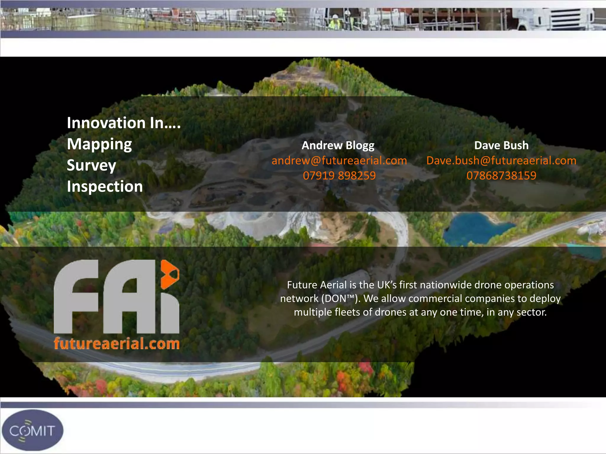 Innovation In….
Mapping
Survey
Inspection
Future Aerial is the UK’s first nationwide drone operations
network (DON™). We allow commercial companies to deploy
multiple fleets of drones at any one time, in any sector.
Andrew Blogg
andrew@futureaerial.com
07919 898259
Dave Bush
Dave.bush@futureaerial.com
07868738159