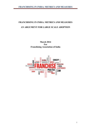 FRANCHISING IN INDIA: METRICS AND MEASURES
1
FRANCHISING IN INDIA: METRICS AND MEASURES
AN ARGUMENT FOR LARGE SCALE ADOPTION
March 2014
For
Franchising Association of India
 