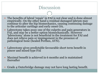 Discussion 
 The benefits of labral ‘repair’ in FAI is not clear and is done almost 
empirically. On the other hand a residual damaged labrum may 
continue to alter the hip biomechanics, causing continuing damage 
to the articular cartilage and early onset OA. 
 Labrectomy takes away one of the culprits and pain generators in 
FAI, and may be a better option biomechanically. However 
‘labrectomy’ alone is not beneficial in the treatment for FAI and 
does not relieve pain or impingement in the presence of 
pathological bone (healed Perthes, AVN). 
 Labrectomy gives predictable favourable short term benefit in 
pincer and mixed type FAI 
 Maximal benefit is achieved in 6 months and is maintained 
thereafter 
 Grade 4 Outerbridge damage may not have long lasting benefit. 
 