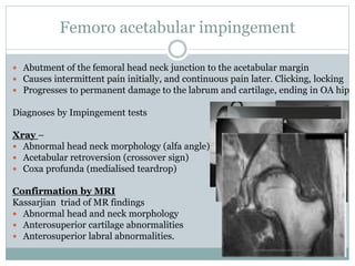 Femoro acetabular impingement 
 Abutment of the femoral head neck junction to the acetabular margin 
 Causes intermittent pain initially, and continuous pain later. Clicking, locking 
 Progresses to permanent damage to the labrum and cartilage, ending in OA hip 
Diagnoses by Impingement tests 
Xray – 
 Abnormal head neck morphology (alfa angle) 
 Acetabular retroversion (crossover sign) 
 Coxa profunda (medialised teardrop) 
Confirmation by MRI 
Kassarjian triad of MR findings 
 Abnormal head and neck morphology 
 Anterosuperior cartilage abnormalities 
 Anterosuperior labral abnormalities. 
 