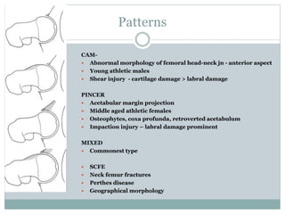 Patterns 
CAM- 
 Abnormal morphology of femoral head-neck jn - anterior aspect 
 Young athletic males 
 Shear injury - cartilage damage > labral damage 
PINCER 
 Acetabular margin projection 
 Middle aged athletic females 
 Osteophytes, coxa profunda, retroverted acetabulum 
 Impaction injury – labral damage prominent 
MIXED 
 Commonest type 
 SCFE 
 Neck femur fractures 
 Perthes disease 
 Geographical morphology 
 