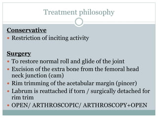 Treatment philosophy 
Conservative 
 Restriction of inciting activity 
Surgery 
 To restore normal roll and glide of the joint 
 Excision of the extra bone from the femoral head 
neck junction (cam) 
 Rim trimming of the acetabular margin (pincer) 
 Labrum is reattached if torn / surgically detached for 
rim trim 
 OPEN/ ARTHROSCOPIC/ ARTHROSCOPY+OPEN 
 