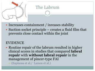 The Labrum 
 Increases containment / inreases stability 
 Suction socket principle – creates a fluid film that 
prevents close contact within the joint 
EVIDENCE 
 Routine repair of the labrum resulted in higher 
clinical scores in studies that compared labral 
repair with without labral repair in the 
management of pincer-type FAI 
 (Espinosa et al./ Larson et al.) 
 