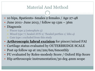 Material And Method 
 10 hips, 8patients- 6males 2 females / Age 27-48 
 June 2011- June 2013 / follow up 13m – 36m 
 Diagnosis 
 Pincer type 3 (osteophyte 3) 
 Mixed type 7 ( healed AVN 2/ ?healed perthes 1/ Idio 4) 
 Cam type 1 excluded from this study 
 Arthroscopic labral excision for pincer/mixed FAI 
 Cartilage status evaluated by OUTERBRIDGE SCALE 
 Post op follow up at 1m/2m/6m/6monthly 
 FU evaluated by Roles-modesly Score / Oxford Hip Score 
 Hip arthroscopic instrumentation/30 deg 4mm scope 
 