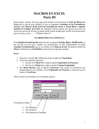 MACROS EN EXCEL 
Parte III 
Hola amigos, estamos de nuevo aquí para mostrar la tercera parte de Guía de Macros en 
Excel que te será de gran utilidad, ya que se manejaran Consultas en los Formularios, 
accesos a las Macros desde Excel sin necesidad de entrar a Visual Basic y algunos 
métodos de trabajar mas fácil. De antemano muchas gracias por apoyar este curso de 
Excel creo que les ha servido, no había tenido mucho tiempo para escribir esta tercera parte 
pero creo que ya esta……. !!!Mucho Animo!!!. 
ELABORANDO UNA CONSULTA 
Todo Registro de información debe de tener su propia Consulta, Baja y Modificación, es 
por eso que en este nuevo capitulo nos concentramos en ello, primeramente en poder 
consultar la información que ya se escribió en la Hoja de Excel, obviamente desde una 
Macro combinada con Visual Basic, observemos el siguiente ejemplo: 
Fase I 
1. Presione La Teclas Alt + F11, para entrar al editor de Visual Basic. 
2. Activa las siguientes opciones: 
· De clic en el Menú Ver y elija la opción Explorador de Proyectos 
· De clic en el Menú ver y elija la opción Ventana Propiedades 
3. Del Menú Insertar elija la Opción UserForm. Esto inserta el Formulario que 
programaremos con controles. En el Explorador de Proyecto se observara que se 
inserto el UserForm. 
Ahora crearas un formulario con el siguiente aspecto: 
el formulario tendrá: 
· Tres etiquetas 
· Tres Textbox 
· Tres Botones de Comando 
1 
 