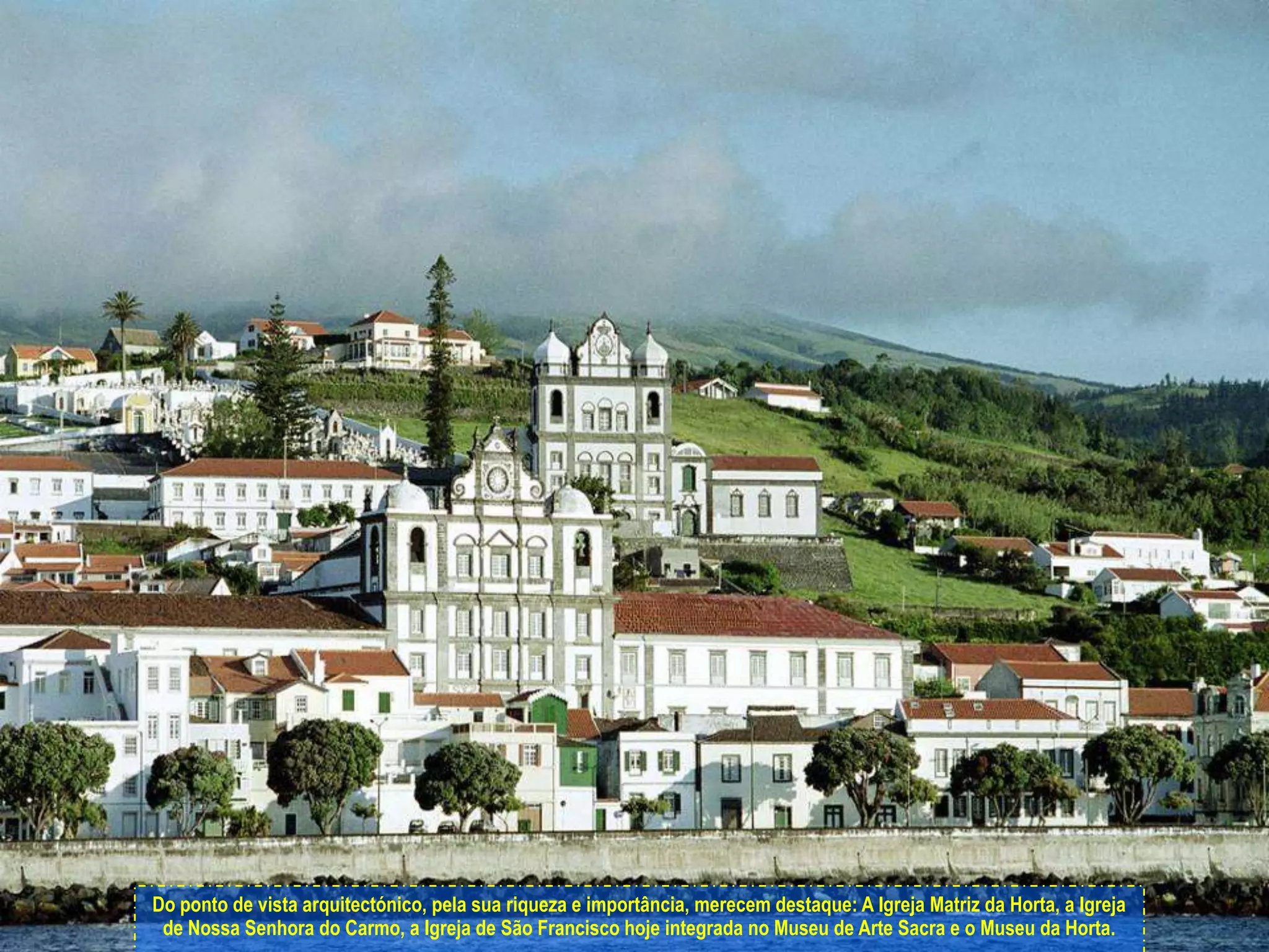 Do ponto de vista arquitectónico, pela sua riqueza e importância, merecem destaque: A Igreja Matriz da Horta, a Igreja de Nossa Senhora do Carmo, a Igreja de São Francisco hoje integrada no Museu de Arte Sacra e o Museu da Horta.