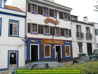 Não podemos falar da Horta sem falar do famoso Bar do Peter. Junto ao porto é o sítio predilecto de todos os navegadores que aqui chegam, devido ao seu Gin Tónico conhecido internacionalmente.