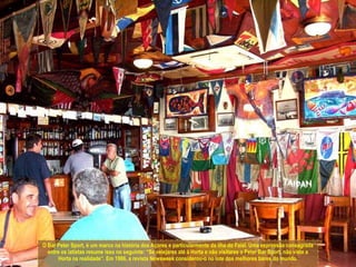 O Bar Peter Sport, é um marco na história dos Açores e particularmente da ilha do Faial. Uma expressão consagrada entre os iatistas resume isso no seguinte: “Se velejares até à Horta e não visitares o Peter Bar Sport, não viste a Horta na realidade”. Em 1986, a revista Newsweek considerou-o no lote dos melhores bares do mundo.