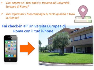  Vuoi sapere se i tuoi amici si trovano all’Università
  Europea di Roma?

 Vuoi informare i tuoi compagni di corso quando ti trovi
  in Ateneo?

 Fai check-in all’Università Europea di
        Roma con il tuo iPhone!
 