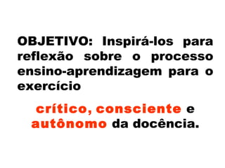 OBJETIVO: Inspirá-los para
reflexão sobre o processo
ensino-aprendizagem para o
exercício
crítico, consciente e
autônomo da docência.
 