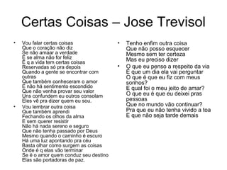 Certas Coisas – Jose Trevisol
• Vou falar certas coisas
Que o coração não diz
Se não amaar a verdade
E se alma não for feliz
É q a vida tem certas coisas
Reservadas só pra depois
Quando a gente se encontrar com
outras
Que também conheceram o amor
E não há sentimento escondido
Que não venha provar seu valor
Uns confundem eu outros consolam
Eles vê pra dizer quem eu sou.
• Vou lembrar outra coisa
Que também aprendi
Fechando os olhos da alma
E sem querer resistir
Não há nada sereno e seguro
Que não tenha passado por Deus
Mesmo quando o caminho é escuro
Há uma luz apontando pra céu
Basta olhar como surgem as coisas
Onde é q elas vão terminar
Se é o amor quem conduz seu destino
Elas são portadoras de paz.
• Tenho enfim outra coisa
Que não posso esquecer
Mesmo sem ter certeza
Mas eu preciso dizer
• O que eu penso a respeito da via
É que um dia ela vai perguntar
O que é que eu fiz com meus
sonhos?
E qual foi o meu jeito de amar?
O que eu é que eu deixei pras
pessoas
Que no mundo vão continuar?
Pra que eu não tenha vivido a toa
E que não seja tarde demais
 