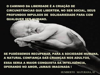 O CAMINHO DA LIBERDADE É A CRIAÇÃO DE
CIRCUNSTÂNCIAS QUE LIBERTEM, NO SER SOCIAL, SEUS
PROFUNDOS IMPULSOS DE SOLIDARIEDADE PARA COM
QUALQUER SER HUMANO.
SE PUDÉSSEMOS RECUPERAR, PARA A SOCIEDADE HUMANA,
A NATURAL CONFIANÇA DAS CRIANÇAS NOS ADULTOS,
ESSA SERIA A MAIOR CONQUISTA DA INTELIGÊNCIA,
OPERANDO NO AMOR, JAMAIS IMAGINADA !
HUMBERTO MATURANA, 95
 