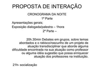 PROPOSTA DE INTERAÇÃO
CRONOGRAMA DA NOITE
1ª Parte
Apresentações gerais;
Exposição dialogada/palestra – 1hora
2ª Parte –
20h.30min Debates em grupos, sobre temas
abordados e o rabisco/rascunho de um projeto de
atuação transdisciplinar que aborde alguma
dificuldade encontrada na sua atuação como professor
ou alguma idéia sugestão que possa enriquecer
atuação dos professores na instituição.
21h- socialização
 