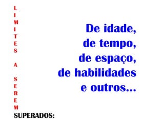 De idade,
de tempo,
de espaço,
de habilidades
e outros...
L
I
M
I
T
E
S
A
S
E
R
E
M
SUPERADOS:
 