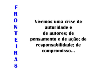 Vivemos uma crise de
autoridade e
de autores; de
pensamento e de ação; de
responsabilidade; de
compromisso...
F
R
O
N
T
E
I
R
A
S
 
