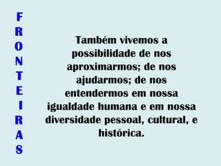 Também vivemos a
possibilidade de nos
aproximarmos; de nos
ajudarmos; de nos
entendermos em nossa
igualdade humana e em nossa
diversidade pessoal, cultural, e
histórica.
F
R
O
N
T
E
I
R
A
S
 