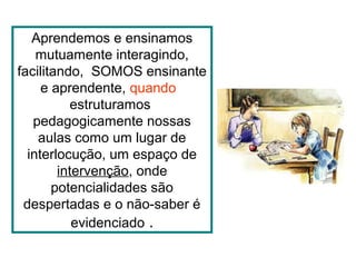 Aprendemos e ensinamos
mutuamente interagindo,
facilitando, SOMOS ensinante
e aprendente, quando
estruturamos
pedagogicamente nossas
aulas como um lugar de
interlocução, um espaço de
intervenção, onde
potencialidades são
despertadas e o não-saber é
evidenciado .
 