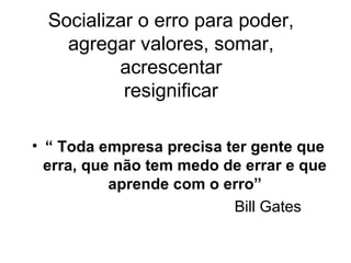 Socializar o erro para poder,
agregar valores, somar,
acrescentar
resignificar
• “ Toda empresa precisa ter gente que
erra, que não tem medo de errar e que
aprende com o erro”
Bill Gates
 