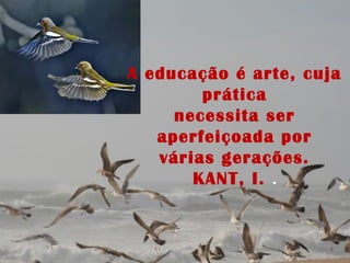 A educação é arte, cuja
prática
necessita ser
aperfeiçoada por
várias gerações.
KANT, I. .
 