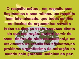 O respeito mútuo , um respeito semO respeito mútuo , um respeito sem
fingimentos e sem rotinas, um respeitofingimentos e sem rotinas, um respeito
bem intencionado, que todos os diasbem intencionado, que todos os dias
se ilumina de argumentos novos ese ilumina de argumentos novos e
todos os dias se sente pequeno diantetodos os dias se sente pequeno diante
da sua aspiração, poderá servir deda sua aspiração, poderá servir de
base, dentro da obra educacional,a umbase, dentro da obra educacional,a um
movimento de resultados eficientes,nomovimento de resultados eficientes,no
problema urgentíssimo da salvação doproblema urgentíssimo da salvação do
mundo pela garantia unânime da paz.mundo pela garantia unânime da paz.
 