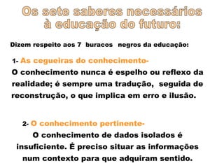 Dizem respeito aos 7 buracos negros da educação:
1- As cegueiras do conhecimento-
O conhecimento nunca é espelho ou reflexo da
realidade; é sempre uma tradução, seguida de
reconstrução, o que implica em erro e ilusão.
2- O conhecimento pertinente-
O conhecimento de dados isolados é
insuficiente. É preciso situar as informações
num contexto para que adquiram sentido.
 