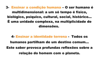 3- Ensinar a condição humana – O ser humano é
multidimensional: a um só tempo é físico,
biológico, psíquico, cultural, social, histórico...
É uma unidade complexa, na multiplicidade de
dimensões.
4- Ensinar a identidade terrena - Todos os
humanos partilham de um destino comum...
Este saber provoca profundas reflexões sobre a
relação do homem com o planeta.
 