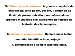 5- Enfrentar as incertezas- A grande conquista da
inteligência seria poder, por fim, libertar-se da
ilusão de prever o destino, reconhecendo as
grandes mudanças que assistimos no terreno da
história, das tecnologias.
6- Ensinar a compreensão- Compreender inclui
empatia, identificação e projeção.
A compreensão é sempre intersubjetiva.
 
