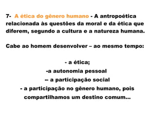7- A ética do gênero humano - A antropoética
relacionada às questões da moral e da ética que
diferem, segundo a cultura e a natureza humana.
Cabe ao homem desenvolver – ao mesmo tempo:
- a ética;
-a autonomia pessoal
-- a participação social
- a participação no gênero humano, pois
compartilhamos um destino comum...
 