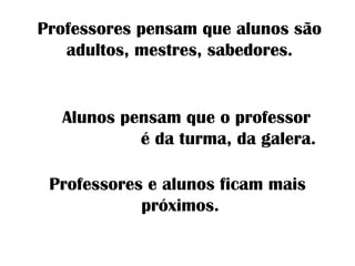 Professores pensam que alunos são
adultos, mestres, sabedores.
Professores e alunos ficam mais
próximos.
Alunos pensam que o professor
é da turma, da galera.
 