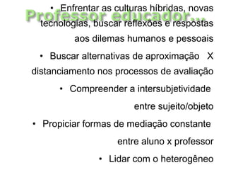 • Enfrentar as culturas híbridas, novas
tecnologias, buscar reflexões e respostas
aos dilemas humanos e pessoais
• Buscar alternativas de aproximação X
distanciamento nos processos de avaliação
• Compreender a intersubjetividade
entre sujeito/objeto
• Propiciar formas de mediação constante
entre aluno x professor
• Lidar com o heterogêneo
 