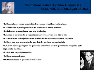Competência do Educador Humanista
SEGUNDO A EDUCAÇAO SOKA
•1. Reconhecer suas necessidades e as necessidades do aluno
•2. Elaborar o planejamento de maneira a criar valores
•3. Orientar o estudante em seu trabalho
•4. Levar o educando a experimentar o valor no seu dia-a-dia
•5. Estimular e despertar nos alunos os valores de caráter latentes
•6. Deve ser um exemplo do que há de melhor na sociedade
•7. Criar novas gerações de pessoas imbuídas de um profundo respeito pela
dignidade da vida
•8. Ser um líder humanista
•9. Bom comunicador
•10.Reconhecer o potencial do aluno
 