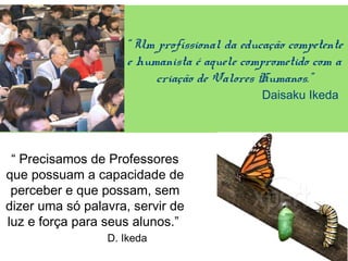 “ Um profissional da educação competente
e humanista é aquele comprometido com a
criação de Valores Humanos.”
Daisaku Ikeda
“ Precisamos de Professores
que possuam a capacidade de
perceber e que possam, sem
dizer uma só palavra, servir de
luz e força para seus alunos.”
D. Ikeda
 