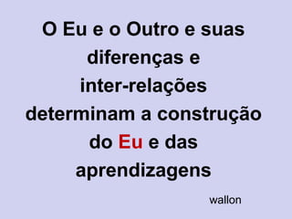 O Eu e o Outro e suas
diferenças e
inter-relações
determinam a construção
do Eu e das
aprendizagens
wallon
 