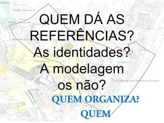 QUEM DÁ AS
REFERÊNCIAS?
As identidades?
A modelagem
os não?
QUEM ORGANIZA?
QUEM
 