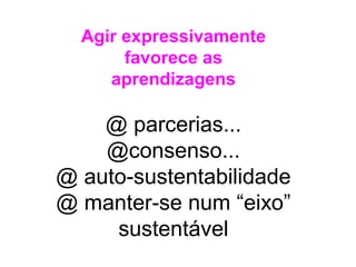 Agir expressivamente
favorece as
aprendizagens
@ parcerias...
@consenso...
@ auto-sustentabilidade
@ manter-se num “eixo”
sustentável
 