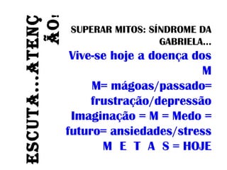 ESCUTA...ATENÇ
ÃO!
SUPERAR MITOS: SÍNDROME DA
GABRIELA...
Vive-se hoje a doença dos
M
M= mágoas/passado=
frustração/depressão
Imaginação = M = Medo =
futuro= ansiedades/stress
M E T A S = HOJE
 