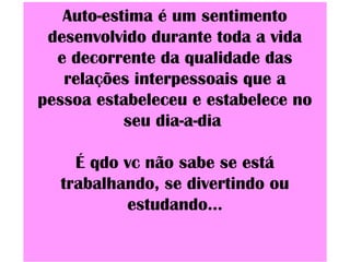 Auto-estima é um sentimento
desenvolvido durante toda a vida
e decorrente da qualidade das
relações interpessoais que a
pessoa estabeleceu e estabelece no
seu dia-a-dia
É qdo vc não sabe se está
trabalhando, se divertindo ou
estudando...
 