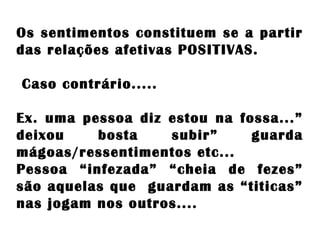 Os sentimentos constituem se a partir
das relações afetivas POSITIVAS.
Caso contrário.....
Ex. uma pessoa diz estou na fossa...”
deixou bosta subir” guarda
mágoas/ressentimentos etc...
Pessoa “infezada” “cheia de fezes”
são aquelas que guardam as “titicas”
nas jogam nos outros....
 