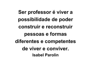 Ser professor é viver a
possibilidade de poder
construir e reconstruir
pessoas e formas
diferentes e competentes
de viver e conviver.
Isabel Parolin
 