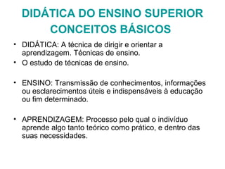 DIDÁTICA DO ENSINO SUPERIOR
CONCEITOS BÁSICOS
• DIDÁTICA: A técnica de dirigir e orientar a
aprendizagem. Técnicas de ensino.
• O estudo de técnicas de ensino.
• ENSINO: Transmissão de conhecimentos, informações
ou esclarecimentos úteis e indispensáveis à educação
ou fim determinado.
• APRENDIZAGEM: Processo pelo qual o indivíduo
aprende algo tanto teórico como prático, e dentro das
suas necessidades.
 