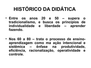 HISTÓRICO DA DIDÁTICA
• Entre os anos 20 e 50 – supera o
tradicionalismo, e busca os princípios de
individualidade e liberdade – aprender
fazendo.
• Nos 60 a 80 – trata o processo de ensino-
aprendizagem como ma ação intencional e
sistêmica – ênfase na produtividade,
eficiência, racionalização, operatividade e
controle.
 