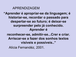 APRENDIZAGEM
“Aprender é apropriar-se da linguagem; é
historiar-se, recordar o passado para
despertar-se ao futuro; é deixar-se
surpreender pelo já conhecido.
Aprender é
reconhecer-se, admitir-se...Crer e criar.
Arriscar-se a fazer dos sonhos textos
visíveis e possíveis..”
Alícia Fernandéz, 2001.
 