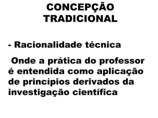 CONCEPÇÃO
TRADICIONAL
 
- Racionalidade técnica
Onde a prática do professor
é entendida como aplicação
de princípios derivados da
investigação científica
 
 