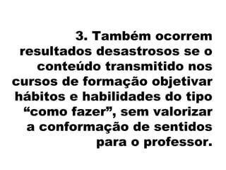 3. Também ocorrem
resultados desastrosos se o
conteúdo transmitido nos
cursos de formação objetivar
hábitos e habilidades do tipo
“como fazer”, sem valorizar
a conformação de sentidos
para o professor.
 